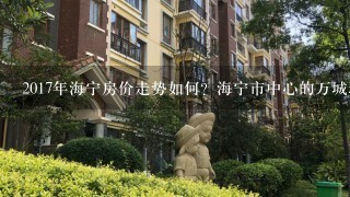 2017年海宁房价走势如何？海宁市中心的万城理想公馆怎么样，这周末有1起看房子的吗?