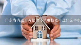 广东省清远市英德望埠镇电信宽带送什么手机