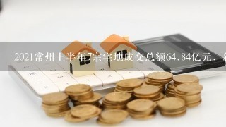 2021常州上半年7宗宅地成交总额64.84亿元，新增4宗