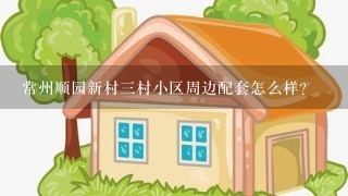 常州顺园新村3村小区周边配套怎么样？