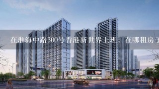 在淮海中路300号香港新世界上班，在哪租房子好？