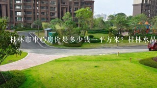 桂林市中心房价是多少钱1平方米？桂林水晶郦城位于哪里？那里房价怎样？离市中心远不