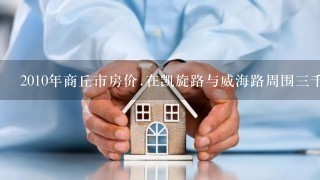 2010年商丘市房价.在凯旋路与威海路周围3千米左右范围内