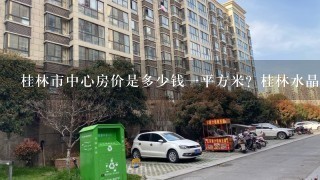 桂林市中心房价是多少钱1平方米？桂林水晶郦城位于哪里？那里房价怎样？离市中心远不