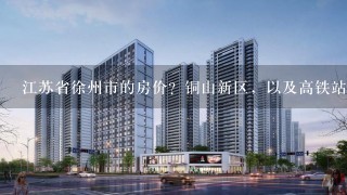 江苏省徐州市的房价？铜山新区，以及高铁站附近？还会涨吗？