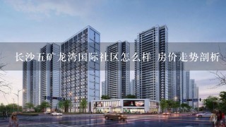 长沙5矿龙湾国际社区怎么样 房价走势剖析