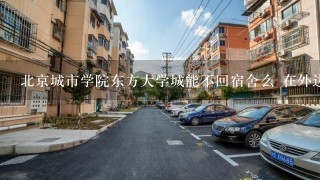 北京城市学院东方大学城能不回宿舍么 在外边租房住 大1的