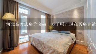 河北高碑店房价突破1万了吗？现在买房合适吗？高碑店有发展吗？