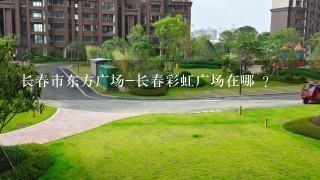 长春市东方广场-长春彩虹广场在哪 ？