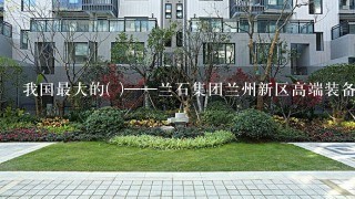 我国最大的( )——兰石集团兰州新区高端装备产业园项目10月14日建成投产。这是在我国向西开放的战略平台——兰州新区内首...