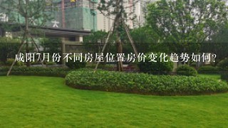 咸阳7月份不同房屋位置房价变化趋势如何?